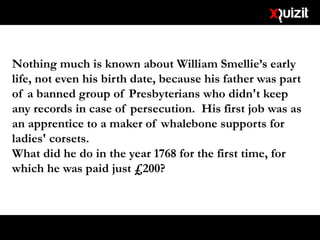 Nothing much is known about William Smellie’s early
life, not even his birth date, because his father was part
of a banned group of Presbyterians who didn't keep
any records in case of persecution. His first job was as
an apprentice to a maker of whalebone supports for
ladies' corsets.
What did he do in the year 1768 for the first time, for
which he was paid just £200?
 