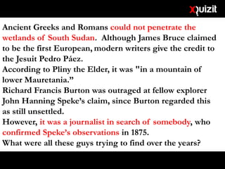 Ancient Greeks and Romans could not penetrate the
wetlands of South Sudan. Although James Bruce claimed
to be the first European, modern writers give the credit to
the Jesuit Pedro Páez.
According to Pliny the Elder, it was "in a mountain of
lower Mauretania.”
Richard Francis Burton was outraged at fellow explorer
John Hanning Speke’s claim, since Burton regarded this
as still unsettled.
However, it was a journalist in search of somebody, who
confirmed Speke’s observations in 1875.
What were all these guys trying to find over the years?
 