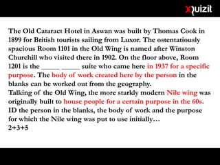 The Old Cataract Hotel in Aswan was built by Thomas Cook in
1899 for British tourists sailing from Luxor. The ostentatiously
spacious Room 1101 in the Old Wing is named after Winston
Churchill who visited there in 1902. On the floor above, Room
1201 is the _____ _____ suite who came here in 1937 for a specific
purpose. The body of work created here by the person in the
blanks can be worked out from the geography.
Talking of the Old Wing, the more starkly modern Nile wing was
originally built to house people for a certain purpose in the 60s.
ID the person in the blanks, the body of work and the purpose
for which the Nile wing was put to use initially…
2+3+5
 