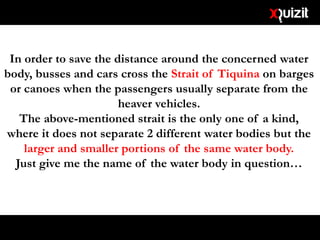 In order to save the distance around the concerned water
body, busses and cars cross the Strait of Tiquina on barges
or canoes when the passengers usually separate from the
heaver vehicles.
The above-mentioned strait is the only one of a kind,
where it does not separate 2 different water bodies but the
larger and smaller portions of the same water body.
Just give me the name of the water body in question…
 