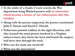  In the midst of a frantic 2 week search, the War
department hung Wanted posters with an innovation
which became a fixture of law enforcement after this
incident.
 Along with the person suspected, the posters mentioned
John S. Surratt and David C. Harold.
 Fishermen pointed soldiers in the right direction, and
they located the main person involved in a Virginia
tobacco barn; they burnt the barn and found the suspect
had been shot through the neck.
 Who was the main one involved?
 What was the innovation?
 