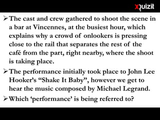 The cast and crew gathered to shoot the scene in
a bar at Vincennes, at the busiest hour, which
explains why a crowd of onlookers is pressing
close to the rail that separates the rest of the
café from the part, right nearby, where the shoot
is taking place.
The performance initially took place to John Lee
Hooker’s “Shake It Baby”, however we get to
hear the music composed by Michael Legrand.
Which ‘performance’ is being referred to?
 