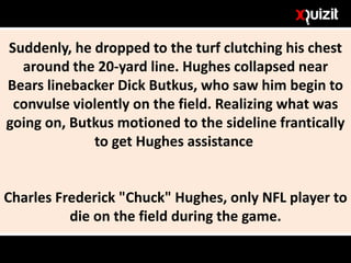 Suddenly, he dropped to the turf clutching his chest
around the 20-yard line. Hughes collapsed near
Bears linebacker Dick Butkus, who saw him begin to
convulse violently on the field. Realizing what was
going on, Butkus motioned to the sideline frantically
to get Hughes assistance
Charles Frederick "Chuck" Hughes, only NFL player to
die on the field during the game.
 