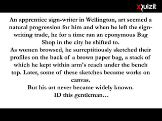 An apprentice sign-writer in Wellington, art seemed a
natural progression for him and when he left the sign-
writing trade, he for a time ran an eponymous Bag
Shop in the city he shifted to.
As women browsed, he surreptitiously sketched their
profiles on the back of a brown paper bag, a stack of
which he kept within arm's reach under the bench
top. Later, some of these sketches became works on
canvas.
But his art never became widely known.
ID this gentleman…
 