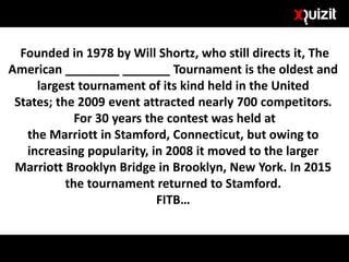 Founded in 1978 by Will Shortz, who still directs it, The
American ________ _______ Tournament is the oldest and
largest tournament of its kind held in the United
States; the 2009 event attracted nearly 700 competitors.
For 30 years the contest was held at
the Marriott in Stamford, Connecticut, but owing to
increasing popularity, in 2008 it moved to the larger
Marriott Brooklyn Bridge in Brooklyn, New York. In 2015
the tournament returned to Stamford.
FITB…
 