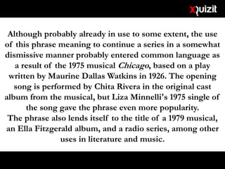 Although probably already in use to some extent, the use
of this phrase meaning to continue a series in a somewhat
dismissive manner probably entered common language as
a result of the 1975 musical Chicago, based on a play
written by Maurine Dallas Watkins in 1926. The opening
song is performed by Chita Rivera in the original cast
album from the musical, but Liza Minnelli's 1975 single of
the song gave the phrase even more popularity.
The phrase also lends itself to the title of a 1979 musical,
an Ella Fitzgerald album, and a radio series, among other
uses in literature and music.
 