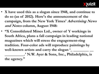 • X have used this as a slogan since 1948, and continue to
do so (as of 2012). Here's the announcement of the
campaign, from the New York Times' Advertising News
and Notes column, August 1948:
• “X Consolidated Mines Ltd., owner of Y workings in
South Africa, plans a fall campaign in leading national
magazines which will stress the engagement-ring
tradition. Four-color ads will reproduce paintings by
well-known artists and carry the slogan ‘_ ________ __
__________.' N.W. Ayer & Sons, Inc., Philadelphia, is
the agency."
 