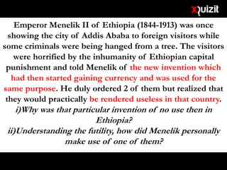 Emperor Menelik II of Ethiopia (1844-1913) was once
showing the city of Addis Ababa to foreign visitors while
some criminals were being hanged from a tree. The visitors
were horrified by the inhumanity of Ethiopian capital
punishment and told Menelik of the new invention which
had then started gaining currency and was used for the
same purpose. He duly ordered 2 of them but realized that
they would practically be rendered useless in that country.
i)Why was that particular invention of no use then in
Ethiopia?
ii)Understanding the futility, how did Menelik personally
make use of one of them?
 