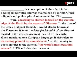 ________ _______ is a conception of the afterlife that
developed over time and was maintained by certain Greek
religious and philosophical sects and cults. The _______
______ were, according to Homer, located on the western
edge of the Earth by the stream of Okeanos. In the time of
the Greek oral poet Hesiod, it would also be known as
the Fortunate Isles or the Isles (or Islands) of the Blessed,
located in the western ocean at the end of the earth.
When translated to a European language, it also refers to
the ending point of an annual event. Also the country in
question refer to the same as "the world's most beautiful
avenue”. FITB and also give the event…
 