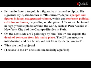 • Fernando Botero Angulo is a figurative artist and sculptor. His
signature style, also known as "Boterismo", depicts people and
figures in large, exaggerated volume, which can represent political
criticism or humor, depending on the piece. His art can be found
in highly visible places around the world, such as Park Avenue in
New York City and the Champs-Élysées in Paris.
• On the next slide are 2 paintings by him. The 1st one depicts the
death of someone from his native place. The 2nd one needs to
introduction and can be worked out from the depiction itself.
• What are the 2 subjects?
• (The ans to the 2nd one is not necessarily a person)
 
