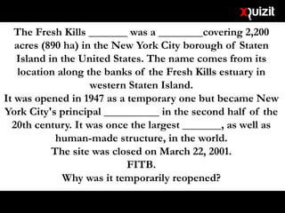 The Fresh Kills _______ was a ________covering 2,200
acres (890 ha) in the New York City borough of Staten
Island in the United States. The name comes from its
location along the banks of the Fresh Kills estuary in
western Staten Island.
It was opened in 1947 as a temporary one but became New
York City's principal __________ in the second half of the
20th century. It was once the largest _______, as well as
human-made structure, in the world.
The site was closed on March 22, 2001.
FITB.
Why was it temporarily reopened?
 
