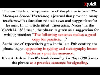 The earliest known appearance of the phrase is from The
Michigan School Moderator, a journal that provided many
teachers with education-related news and suggestions for
lessons. In an article titled "Interesting Notes" in the
March 14, 1885 issue, the phrase is given as a suggestion for
writing practice: "The following sentence makes a good
copy for practice…..”
As the use of typewriters grew in the late 19th century, the
phrase began appearing in typing and stenography lesson
books as a practice sentence.
Robert Baden-Powell's book Scouting for Boys (1908) uses
the phrase as a practice sentence for signaling.
 