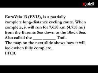 EuroVelo 13 (EV13), is a partially
complete long-distance cycling route. When
complete, it will run for 7,650 km (4,750 mi)
from the Barents Sea down to the Black Sea.
Also called the ____ ______ Trail.
The map on the next slide shows how it will
look when fully complete.
FITB.
 