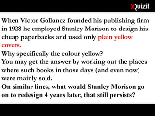 When Victor Gollancz founded his publishing firm
in 1928 he employed Stanley Morison to design his
cheap paperbacks and used only plain yellow
covers.
Why specifically the colour yellow?
You may get the answer by working out the places
where such books in those days (and even now)
were mainly sold.
On similar lines, what would Stanley Morison go
on to redesign 4 years later, that still persists?
 