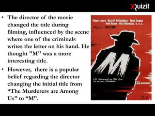 • The director of the movie
changed the title during
filming, influenced by the scene
where one of the criminals
writes the letter on his hand. He
thought "M" was a more
interesting title.
• However, there is a popular
belief regarding the director
changing the initial title from
“The Murderers are Among
Us” to “M”.
• What is that belief?
 
