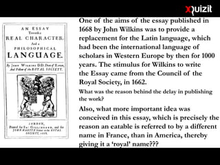 • One of the aims of the essay published in
1668 by John Wilkins was to provide a
replacement for the Latin language, which
had been the international language of
scholars in Western Europe by then for 1000
years. The stimulus for Wilkins to write
the Essay came from the Council of the
Royal Society, in 1662.
• What was the reason behind the delay in publishing
the work?
• Also, what more important idea was
conceived in this essay, which is precisely the
reason an eatable is referred to by a different
name in France, than in America, thereby
giving it a ‘royal’ name???
 