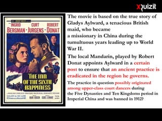 The movie is based on the true story of
Gladys Aylward, a tenacious British
maid, who became
a missionary in China during the
tumultuous years leading up to World
War II.
The local Mandarin, played by Robert
Donat appoints Aylward in a certain
post to ensure that an ancient practice is
eradicated in the region he governs.
The practice in question possibly originated
among upper-class court dancers during
the Five Dynasties and Ten Kingdoms period in
Imperial China and was banned in 1912?
 