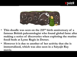 • This doodle was seen on the 215th birth anniversary of a
famous British paleontologist who found global fame after
making a series of discoveries when exploring the marine
fossil beds at Lyme Regis in Dorset.
• However it is due to another of her activity that she is
immortalized, which was also seen in a Satyajit Ray
movie.
 