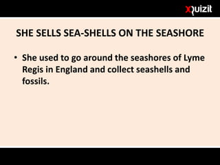 SHE SELLS SEA-SHELLS ON THE SEASHORE
• She used to go around the seashores of Lyme
Regis in England and collect seashells and
fossils.
 