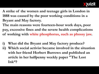 A strike of the women and teenage girls in London in
1888 was caused by the poor working conditions in a
Bryant and May factory.
The main reasons were fourteen-hour work days, poor
pay, excessive fines and the severe health complications
of working with white phosphorus, such as phossy jaw.
i) What did the Bryant and May factory produce?
ii) Which social activist became involved in the situation
with her friend Herbert Burrows and published an
article in her halfpenny weekly paper "The Lost
Ink“?
 