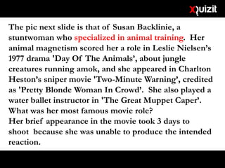The pic next slide is that of Susan Backlinie, a
stuntwoman who specialized in animal training. Her
animal magnetism scored her a role in Leslie Nielsen’s
1977 drama 'Day Of The Animals’, about jungle
creatures running amok, and she appeared in Charlton
Heston’s sniper movie 'Two-Minute Warning’, credited
as 'Pretty Blonde Woman In Crowd’. She also played a
water ballet instructor in 'The Great Muppet Caper’.
What was her most famous movie role?
Her brief appearance in the movie took 3 days to
shoot because she was unable to produce the intended
reaction.
 