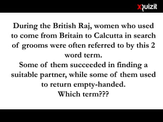 During the British Raj, women who used
to come from Britain to Calcutta in search
of grooms were often referred to by this 2
word term.
Some of them succeeded in finding a
suitable partner, while some of them used
to return empty-handed.
Which term???
 