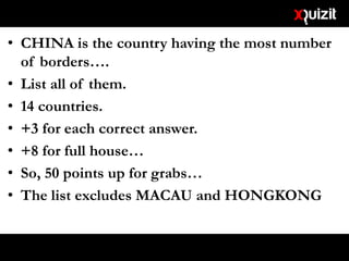 • CHINA is the country having the most number
of borders….
• List all of them.
• 14 countries.
• +3 for each correct answer.
• +8 for full house…
• So, 50 points up for grabs…
• The list excludes MACAU and HONGKONG
 