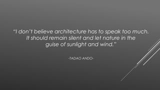 “I don’t believe architecture has to speak too much.
It should remain silent and let nature in the
guise of sunlight and wind.”
-TADAO ANDO-
 