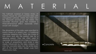 M A T E R I A L
The hallmark material of Tadao Ando. At
Koshino House he used concrete slabs with
corrugated surfaces, where the holes from
the formwork anchors are still visible. The
wave-like structure gives the material a
three-dimensional effect, especially when
awash with daylight.
The dimensions of the slabs were specified to
match those of a tatami mat - a traditional
Japanese sleeping mat. These are made of
rice straw and are the perfect size for a
sleeping person. They are often used in
Japanese architecture as a type of Modulor,
or scale of proportions, and Ando is also
clearly influenced by this idea. Indeed, not
only the concrete slabs, but the entire basic
grid of the house takes design cues from
these iconic mats.
Concrete
 