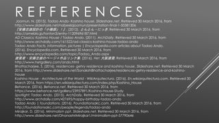 Joomun, N. (2015). Tadao Ando- Koshino house. Slideshare.net. Retrieved 30 March 2016, from
http://www.slideshare.net/nabeelajoomun/presentation-final-1-50381306
『安藤忠雄設計の「小篠邸」！』. (2012). とんとん・にっき. Retrieved 30 March 2016, from
http://ameblo.jp/tonton3/entry-11209696187.html
AD Classics: Koshino House / Tadao Ando. (2011). ArchDaily. Retrieved 30 March 2016, from
http://www.archdaily.com/161522/ad-classics-koshino-house-tadao-ando
Tadao Ando Facts, information, pictures | Encyclopedia.com articles about Tadao Ando.
(2016). Encyclopedia.com. Retrieved 30 March 2016, from
http://www.encyclopedia.com/topic/Tadao_Ando.aspx
建築家・安藤忠雄のページ＋作品リンク集. (2016). Нет 大阪建築. Retrieved 30 March 2016, from
http://www.hetgallery.com/ando.html
Bhattacharjee, S. (2016). residences- gehry residence and koshino house. Slideshare.net. Retrieved 30 March
2016, from http://www.slideshare.net/SonakshiBhattacharjee/residences-gehry-residence-and-koshino-
house
Koshino House - Architecture of the World - WikiArquitectura. (2016). En.wikiarquitectura.com. Retrieved 30
March 2016, from https://en.wikiarquitectura.com/index.php/Koshino_House
Behance. (2016). Behance.net. Retrieved 30 March 2016, from
https://www.behance.net/gallery/23957891/Koshino-House-Study
Spotlight: Tadao Ando. (2015). ArchDaily. Retrieved 30 March 2016, from
http://www.archdaily.com/427695/happy-birthday-tadao-ando
Tadao Ando | foundations. (2016). Foundationsakc.com. Retrieved 30 March 2016, from
http://foundationsakc.com/people/legends/tadao-ando
Mirajkar, D. (2016). Minimalism ppt. Slideshare.net. Retrieved 30 March 2016, from
http://www.slideshare.net/DhanashriMirajkar1/minimalism-ppt-57790646
R E F F E R E N C E S
 