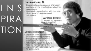 I N S
PIRA
TION
• Concentrate on the concept of simplicity
and focus on the inner feelings rather than
appearance.
• Most buildings constructed with concrete,
give a sense of cleanliness and
nothingness.
• Japanese sense of materiality,
junction and spatial narrative
through the pared aesthetics of
international modernism.
• Although he rejects the cultural
fads, but he incorporate the
materialism of modern society into
his architecture.
Inspired by Japanese
culture and its
relationship with
nature.
ZEN PHILOSOPHIES 禅
JAPANESE CULTURE
MODERN REGIONALISM
 