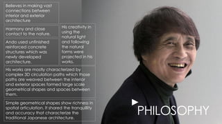 PHILOSOPHY
Simple geometrical shapes show richness in
spatial articulation. It shared the tranquillity
and accuracy that characterize the
traditional Japanese architecture.
►
Harmony and close
contact to the nature.
Believes in making vast
connections between
interior and exterior
architecture
His creativity in
using the
natural light
and following
the natural
forms were
projected in his
works.
His works are mostly characterized by
complex 3D circulation paths which those
paths are weaved between the interior
and exterior spaces formed large scale
geometrical shapes and spaces between
them.
Ando used unfinished
reinforced concrete
structures which was
newly developed
architecture.
 