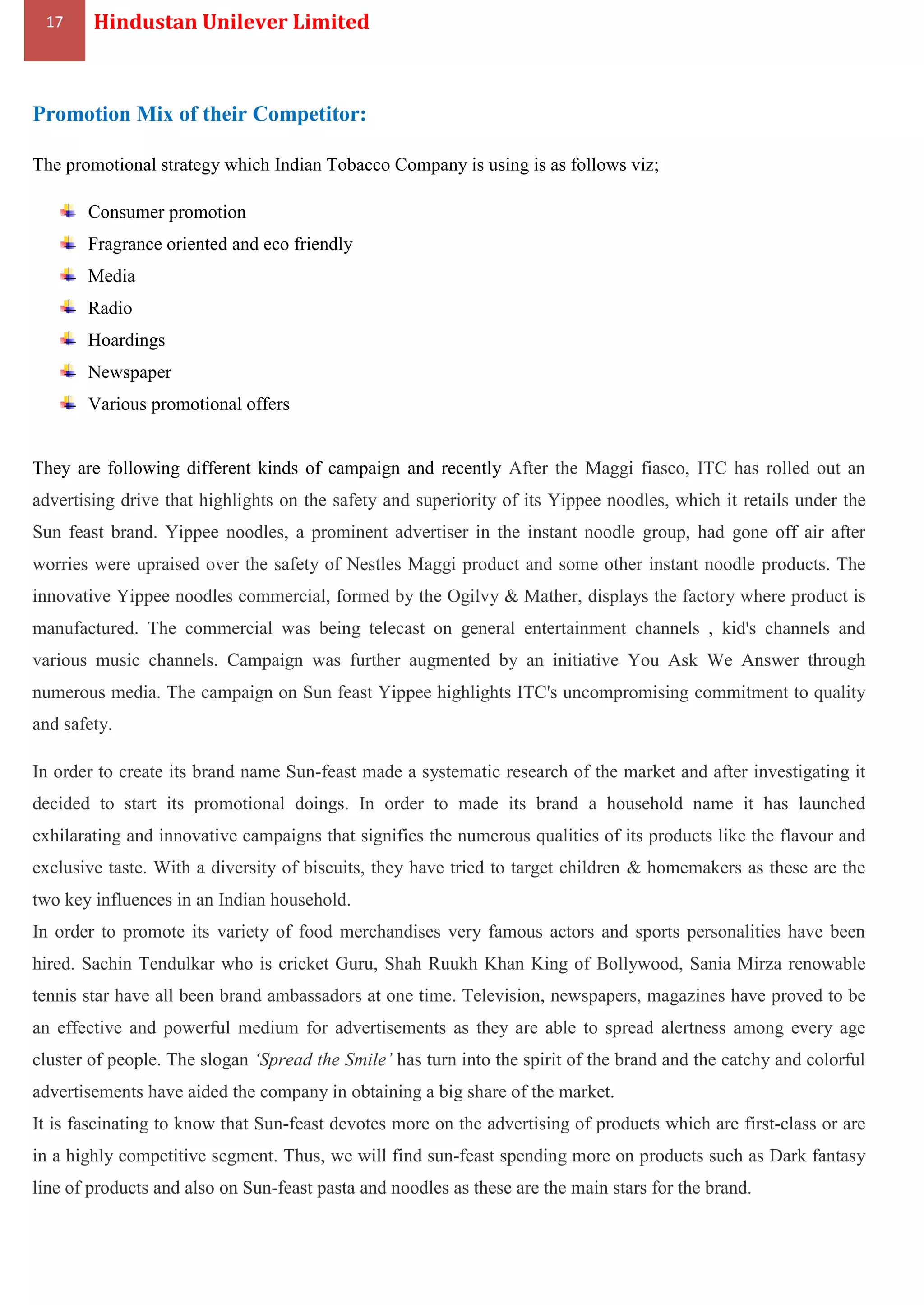 17 Hindustan Unilever Limited
Promotion Mix of their Competitor:
The promotional strategy which Indian Tobacco Company is using is as follows viz;
Consumer promotion
Fragrance oriented and eco friendly
Media
Radio
Hoardings
Newspaper
Various promotional offers
They are following different kinds of campaign and recently After the Maggi fiasco, ITC has rolled out an
advertising drive that highlights on the safety and superiority of its Yippee noodles, which it retails under the
Sun feast brand. Yippee noodles, a prominent advertiser in the instant noodle group, had gone off air after
worries were upraised over the safety of Nestles Maggi product and some other instant noodle products. The
innovative Yippee noodles commercial, formed by the Ogilvy & Mather, displays the factory where product is
manufactured. The commercial was being telecast on general entertainment channels , kid's channels and
various music channels. Campaign was further augmented by an initiative You Ask We Answer through
numerous media. The campaign on Sun feast Yippee highlights ITC's uncompromising commitment to quality
and safety.
In order to create its brand name Sun-feast made a systematic research of the market and after investigating it
decided to start its promotional doings. In order to made its brand a household name it has launched
exhilarating and innovative campaigns that signifies the numerous qualities of its products like the flavour and
exclusive taste. With a diversity of biscuits, they have tried to target children & homemakers as these are the
two key influences in an Indian household.
In order to promote its variety of food merchandises very famous actors and sports personalities have been
hired. Sachin Tendulkar who is cricket Guru, Shah Ruukh Khan King of Bollywood, Sania Mirza renowable
tennis star have all been brand ambassadors at one time. Television, newspapers, magazines have proved to be
an effective and powerful medium for advertisements as they are able to spread alertness among every age
cluster of people. The slogan ‘Spread the Smile’ has turn into the spirit of the brand and the catchy and colorful
advertisements have aided the company in obtaining a big share of the market.
It is fascinating to know that Sun-feast devotes more on the advertising of products which are first-class or are
in a highly competitive segment. Thus, we will find sun-feast spending more on products such as Dark fantasy
line of products and also on Sun-feast pasta and noodles as these are the main stars for the brand.
 