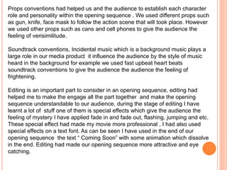 Props conventions had helped us and the audience to establish each character
role and personality within the opening sequence . We used different props such
as gun, knife, face mask to follow the action scene that will took place. However
we used other props such as cans and cell phones to give the audience the
feeling of verisimilitude.
Soundtrack conventions, Incidental music which is a background music plays a
large role in our media product it influence the audience by the style of music
heard in the background for example we used fast upbeat heart beats
soundtrack conventions to give the audience the audience the feeling of
frightening.
Editing is an important part to consider in an opening sequence, editing had
helped me to make the engage all the part together and make the opening
sequence understandable to our audience, during the stage of editing I have
learnt a lot of stuff one of them is special effects which give the audience the
feeling of mystery I have applied fade in and fade out, flashing, jumping and etc.
These special effect had made my movie more professional , I had also used
special effects on a text font. As can be seen I have used in the end of our
opening sequence the text “ Coming Soon” with some animation which dissolve
in the end. Editing had made our opening sequence more attractive and eye
catching.
 