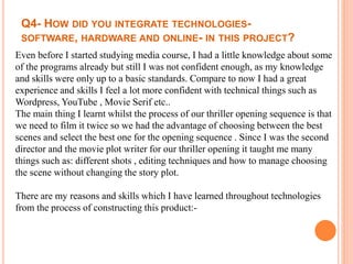 Q4- HOW DID YOU INTEGRATE TECHNOLOGIES-
SOFTWARE, HARDWARE AND ONLINE- IN THIS PROJECT?
Even before I started studying media course, I had a little knowledge about some
of the programs already but still I was not confident enough, as my knowledge
and skills were only up to a basic standards. Compare to now I had a great
experience and skills I feel a lot more confident with technical things such as
Wordpress, YouTube , Movie Serif etc..
The main thing I learnt whilst the process of our thriller opening sequence is that
we need to film it twice so we had the advantage of choosing between the best
scenes and select the best one for the opening sequence . Since I was the second
director and the movie plot writer for our thriller opening it taught me many
things such as: different shots , editing techniques and how to manage choosing
the scene without changing the story plot.
There are my reasons and skills which I have learned throughout technologies
from the process of constructing this product:-
 