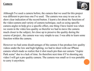 Camera
Although I've used a camera before, the camera that we used for this project
was different to previous one I've used. The camera was easy to use as its
show clear indication of the record button. I learnt a lot about the functions of
the video-camera and variety of camera technique, such as using specific
camera angles to help give a specific effect, one thing I have learnt was when
we zoom in the video loss quality so therefor we had to move the camera
much closer to the subject, for close up to preserve the quality during the
course of project , the camera was very simple to use. I was able to learn some
function within the camera.
However we had some disadvantages of the camera it has produce low quality
videos under the low and high lighting, we had to shoot with our IPhone
camera which made us realize that it shot much pro than our camera “Aspire
Park scene” due to a lack of time. So therefore next time if I’m shooting any
video I will get a pro quality camera. The camera was small so it was portable
to carry it anywhere.
 