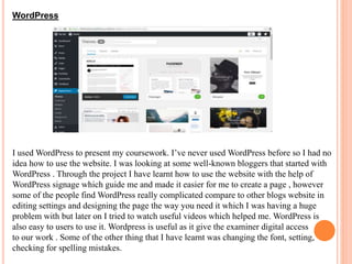 WordPress
I used WordPress to present my coursework. I’ve never used WordPress before so I had no
idea how to use the website. I was looking at some well-known bloggers that started with
WordPress . Through the project I have learnt how to use the website with the help of
WordPress signage which guide me and made it easier for me to create a page , however
some of the people find WordPress really complicated compare to other blogs website in
editing settings and designing the page the way you need it which I was having a huge
problem with but later on I tried to watch useful videos which helped me. WordPress is
also easy to users to use it. Wordpress is useful as it give the examiner digital access
to our work . Some of the other thing that I have learnt was changing the font, setting,
checking for spelling mistakes.
 