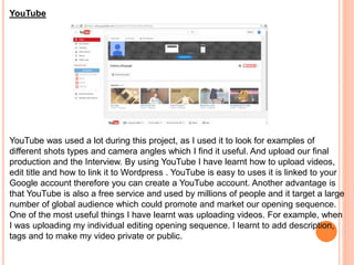 YouTube
YouTube was used a lot during this project, as I used it to look for examples of
different shots types and camera angles which I find it useful. And upload our final
production and the Interview. By using YouTube I have learnt how to upload videos,
edit title and how to link it to Wordpress . YouTube is easy to uses it is linked to your
Google account therefore you can create a YouTube account. Another advantage is
that YouTube is also a free service and used by millions of people and it target a large
number of global audience which could promote and market our opening sequence.
One of the most useful things I have learnt was uploading videos. For example, when
I was uploading my individual editing opening sequence. I learnt to add description,
tags and to make my video private or public.
 