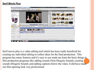 Serif Movie Plus
Serif movie plus is a video editing tool which has been really beneficial for
creating my individual editing to collect ideas for the final production . This
program has many features and it’s easy to use made me learn the basic things in
film production programs like adding sounds (Non-Diegetic Sound), creating
sounds (Diegetic Sound) ,and adding captions below the video. It did have made
our film opening look very professional.
 