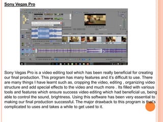 Sony Vegas Pro
Sony Vegas Pro is a video editing tool which has been really beneficial for creating
our final production. This program has many features and it’s difficult to use. There
are many things I have learnt such as, cropping the video, editing , organizing video
structure and add special effects to the video and much more . Its filled with various
tools and features which ensure success video editing which had beneficial us, being
able to control the sound, brightness. Using this software has been very essential to
making our final production successful. The major drawback to this program is that’s
complicated to uses and takes a while to get used to it.
 