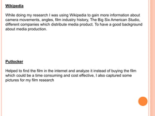 Wikipedia
While doing my research I was using Wikipedia to gain more information about
camera movements, angles, film industry history, The Big Six American Studio,
different companies which distribute media product. To have a good background
about media production.
Putlocker
Helped to find the film in the internet and analyze it instead of buying the film
which could be a time consuming and cost effective, I also captured some
pictures for my film research
 