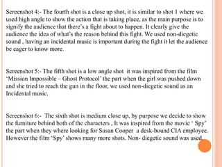 Screenshot 4:- The fourth shot is a close up shot, it is similar to shot 1 where we
used high angle to show the action that is taking place, as the main purpose is to
signify the audience that there’s a fight about to happen. It clearly give the
audience the idea of what’s the reason behind this fight. We used non-diegetic
sound , having an incidental music is important during the fight it let the audience
be eager to know more.
Screenshot 5:- The fifth shot is a low angle shot it was inspired from the film
‘Mission Impossible – Ghost Protocol’ the part when the girl was pushed down
and she tried to reach the gun in the floor, we used non-diegetic sound as an
Incidental music.
Screenshot 6:- The sixth shot is medium close up, by purpose we decide to show
the furniture behind both of the characters , It was inspired from the movie ‘ Spy’
the part when they where looking for Susan Cooper a desk-bound CIA employee.
However the film ‘Spy’ shows many more shots. Non- diegetic sound was used.
 