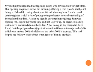 My media product aimed teenage and adults who loves action/thriller films.
Our opening sequence shows the meaning of being a true friends and by not
being selfish while caring about your friend, showing how friends could
come together which a lot of young teenage doesn’t know the meaning of
friendship these days. As can be seen in our opening sequence Sam was
looking for Jessica the whole time and not to give up, he sacrifice his life
just to save his friends to not be killed. After doing all the research I have
found that the people who enjoys thriller/action films are teenage and adults
which was around 30% of adults and the other 70% is teenage. This had
helped me to know more about what genre of film to produce.
 