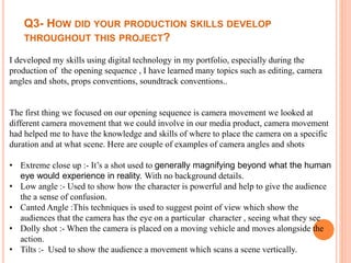 Q3- HOW DID YOUR PRODUCTION SKILLS DEVELOP
THROUGHOUT THIS PROJECT?
I developed my skills using digital technology in my portfolio, especially during the
production of the opening sequence , I have learned many topics such as editing, camera
angles and shots, props conventions, soundtrack conventions..
The first thing we focused on our opening sequence is camera movement we looked at
different camera movement that we could involve in our media product, camera movement
had helped me to have the knowledge and skills of where to place the camera on a specific
duration and at what scene. Here are couple of examples of camera angles and shots
• Extreme close up :- It’s a shot used to generally magnifying beyond what the human
eye would experience in reality. With no background details.
• Low angle :- Used to show how the character is powerful and help to give the audience
the a sense of confusion.
• Canted Angle :This techniques is used to suggest point of view which show the
audiences that the camera has the eye on a particular character , seeing what they see
• Dolly shot :- When the camera is placed on a moving vehicle and moves alongside the
action.
• Tilts :- Used to show the audience a movement which scans a scene vertically.
 