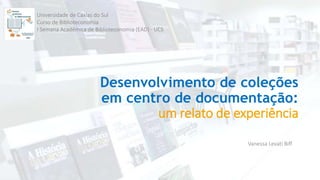 Desenvolvimento de coleções
em centro de documentação:
um relato de experiência
Vanessa Levati Biff
Universidade de Caxias do Sul
Curso de Biblioteconomia
I Semana Acadêmica de Biblioteconomia (EAD) - UCS
 