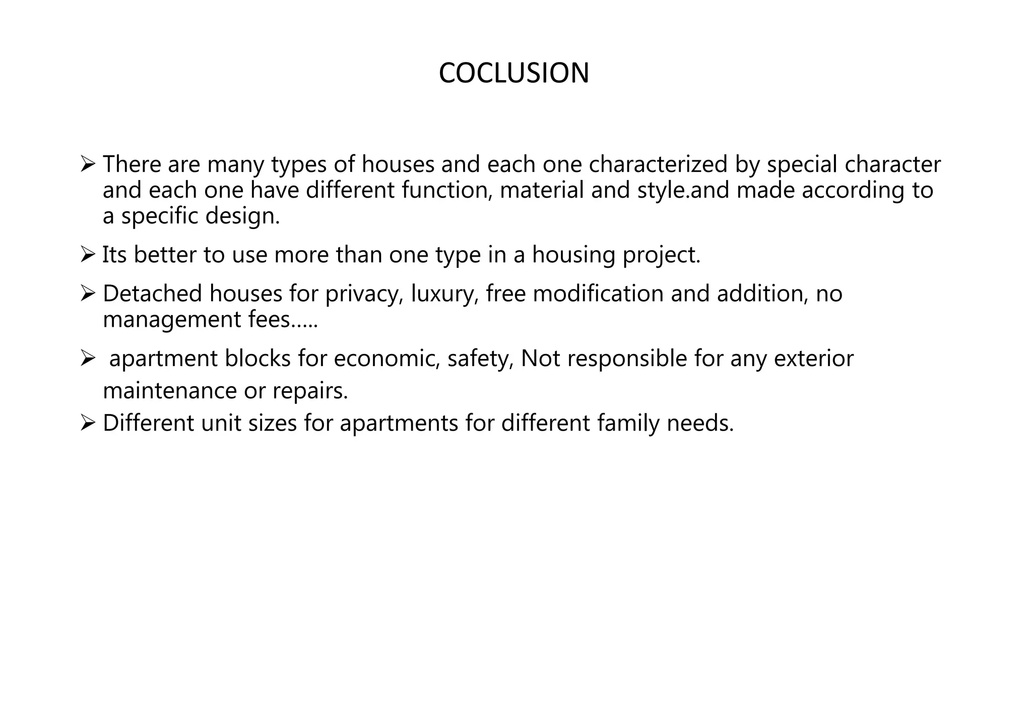  There are many types of houses and each one characterized by special character
and each one have different function, material and style.and made according to
a specific design.
 Its better to use more than one type in a housing project.
 Detached houses for privacy, luxury, free modification and addition, no
management fees…..
 apartment blocks for economic, safety, Not responsible for any exterior
maintenance or repairs.
 Different unit sizes for apartments for different family needs.
COCLUSION
 