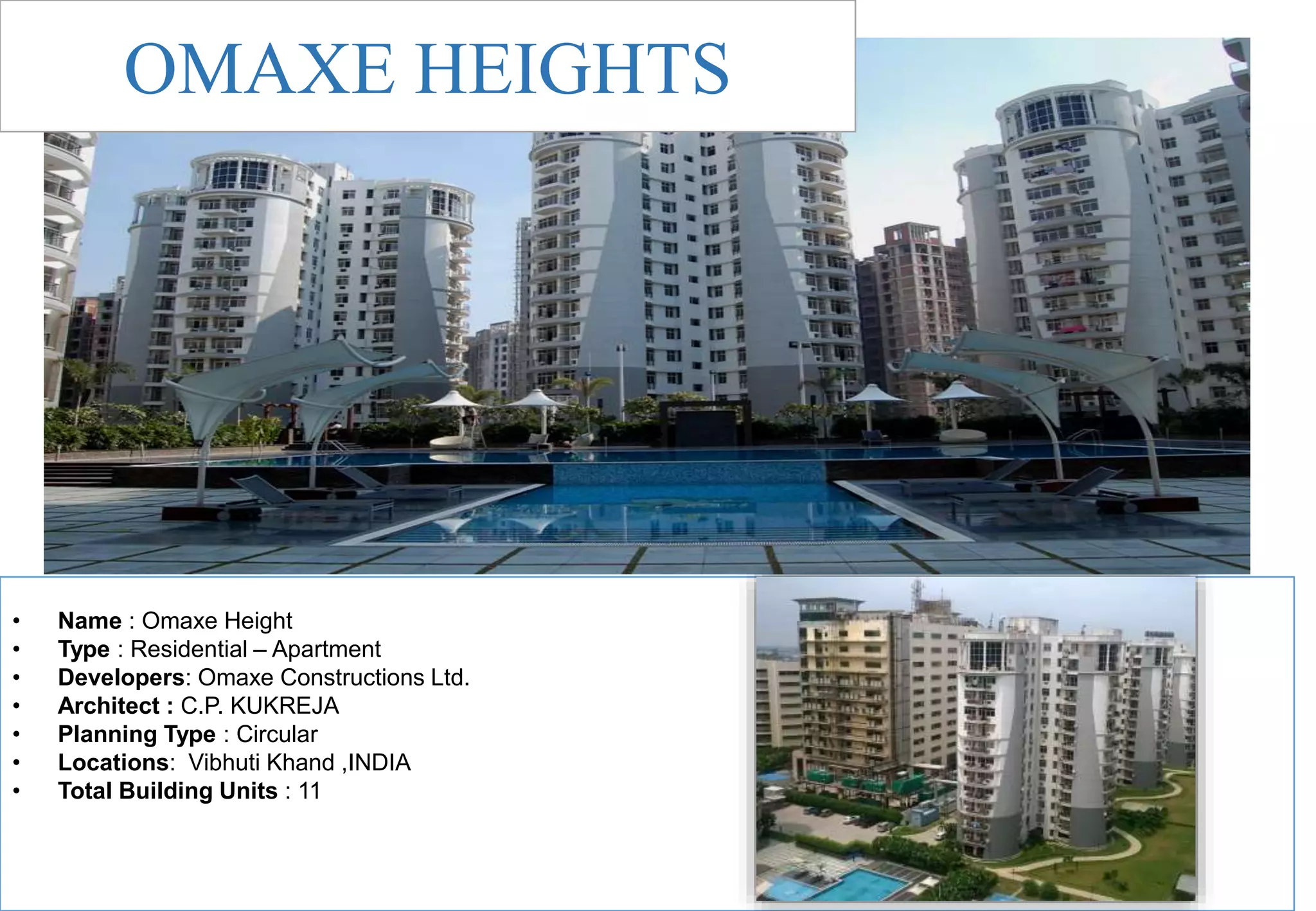• Name : Omaxe Height
• Type : Residential – Apartment
• Developers: Omaxe Constructions Ltd.
• Architect : C.P. KUKREJA
• Planning Type : Circular
• Locations: Vibhuti Khand ,INDIA
• Total Building Units : 11
OMAXE HEIGHTS
 
