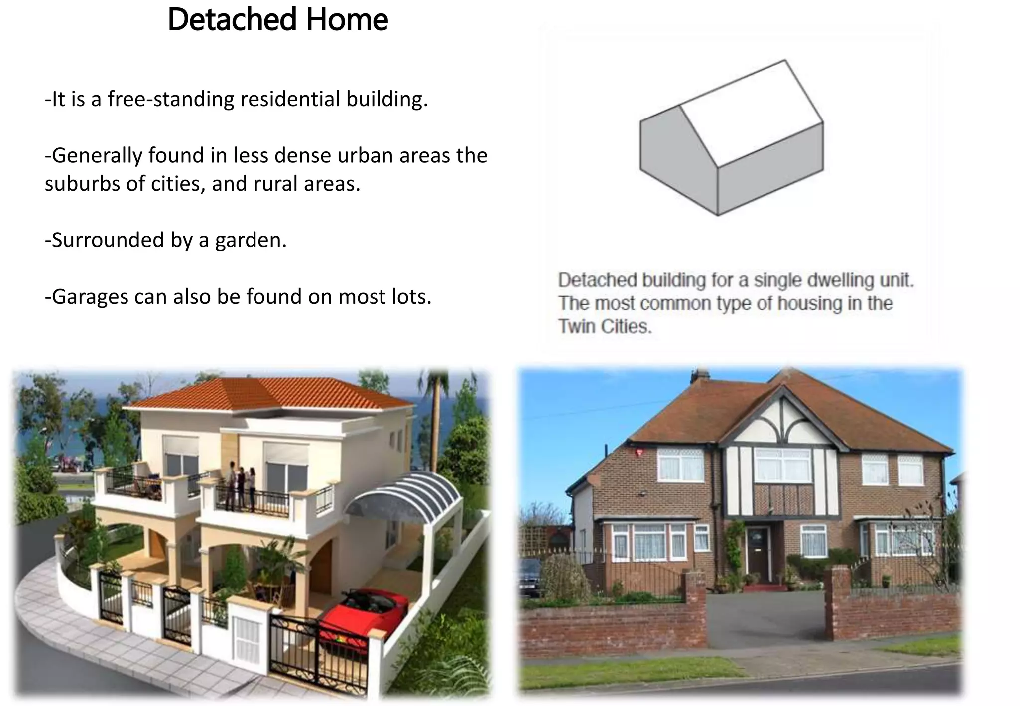 Detached Home
-It is a free-standing residential building.
-Generally found in less dense urban areas the
suburbs of cities, and rural areas.
-Surrounded by a garden.
-Garages can also be found on most lots.
 