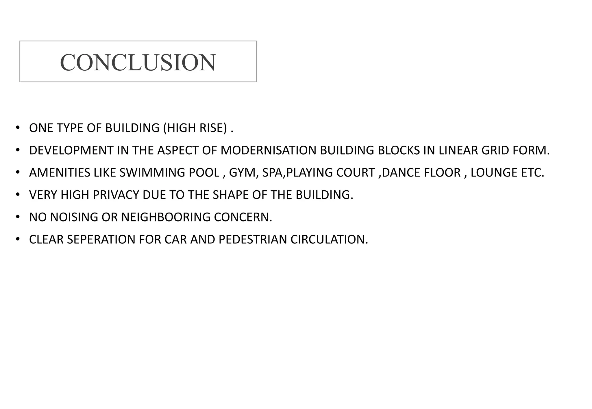 • ONE TYPE OF BUILDING (HIGH RISE) .
• DEVELOPMENT IN THE ASPECT OF MODERNISATION BUILDING BLOCKS IN LINEAR GRID FORM.
• AMENITIES LIKE SWIMMING POOL , GYM, SPA,PLAYING COURT ,DANCE FLOOR , LOUNGE ETC.
• VERY HIGH PRIVACY DUE TO THE SHAPE OF THE BUILDING.
• NO NOISING OR NEIGHBOORING CONCERN.
• CLEAR SEPERATION FOR CAR AND PEDESTRIAN CIRCULATION.
CONCLUSION
 