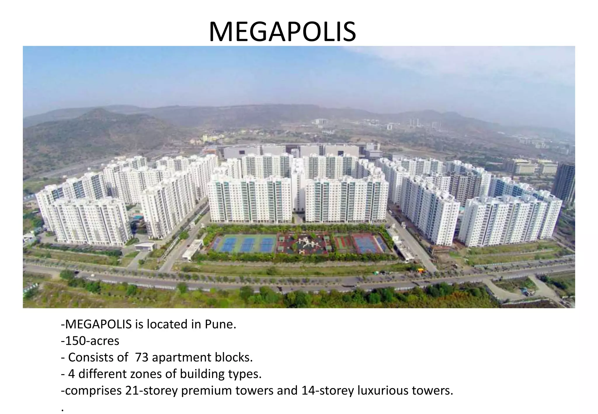 -MEGAPOLIS is located in Pune.
-150-acres
- Consists of 73 apartment blocks.
- 4 different zones of building types.
-comprises 21-storey premium towers and 14-storey luxurious towers.
.
MEGAPOLIS
 